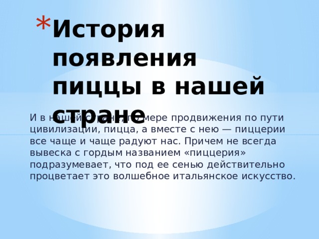 История появления пиццы в нашей стране И в нашей стране, по мере продвижения по пути цивилизации, пицца, а вместе с нею — пиццерии все чаще и чаще радуют нас. Причем не всегда вывеска с гордым названием «пиццерия» подразумевает, что под ее сенью действительно процветает это волшебное итальянское искусство.   