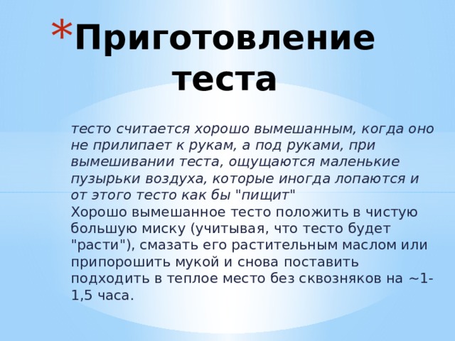 Приготовление теста тесто считается хорошо вымешанным, когда оно не прилипает к рукам, а под руками, при вымешивании теста, ощущаются маленькие пузырьки воздуха, которые иногда лопаются и от этого тесто как бы 