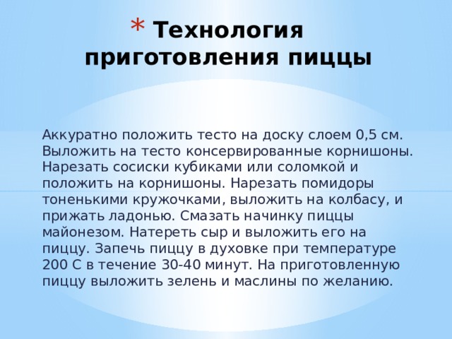 Технология приготовления пиццы Аккуратно положить тесто на доску слоем 0,5 см. Выложить на тесто консервированные корнишоны. Нарезать сосиски кубиками или соломкой и положить на корнишоны. Нарезать помидоры тоненькими кружочками, выложить на колбасу, и прижать ладонью. Смазать начинку пиццы майонезом. Натереть сыр и выложить его на пиццу. Запечь пиццу в духовке при температуре 200 С в течение 30-40 минут. На приготовленную пиццу выложить зелень и маслины по желанию. 