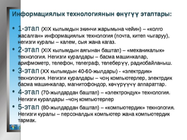 Информациялык технологиянын өнүгүү этаптары: 1-этап (XIX кылымдын экинчи жарымына чейин) – «колго жасалган» информациялык технология (почта, китеп чыгаруу), негизги куралы – калем, сыя жана кагаз. 2-этап (XIX кылымдын аягынан баштап) – «механикалык» технология. Негизги куралдары – басма машинкалар, арифмометр, телефон, телеграф, телеберүү, радиобайланыш. 3-этап (XX кылымдын 40-60-жылдары) - «электрдик» технология. Негизги куралдары – чоӊ компьютерлер, электрдик басма машинкалар, магнитофондор, көчүрүүчү аппараттар. 4-этап (70-жылдардан баштап) – «электрондук» технология. Негизги куралдары –чоӊ компьютерлер 5-этап (80-жылдардан баштап) – «компьютердик» технология. Негизги куралы – персоналдык компьютер жана компьютердик тармак. 