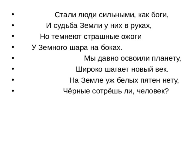                 Стали люди сильными, как боги,               И судьба Земли у них в руках,           Но темнеют страшные ожоги       У Земного шара на боках.                                 Мы давно освоили планету,                             Широко шагает новый век.                         На Земле уж белых пятен нету,                       Чёрные сотрёшь ли, человек? 