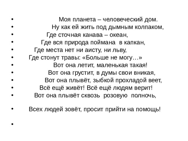                       Моя планета – человеческий дом.                     Ну как ей жить под дымным колпаком,                 Где сточная канава – океан,               Где вся природа поймана  в капкан,                           Где места нет ни аисту, ни льву,       Где стонут травы: «Больше не могу…»                     Вот она летит, маленькая такая!                   Вот она грустит, в думы свои вникая,                 Вот она плывёт, зыбкой прохладой веет,             Всё ещё живёт! Всё ещё людям верит!           Вот она плывёт сквозь  розовую  полночь,                         Всех людей зовёт, просит прийти на помощь! 