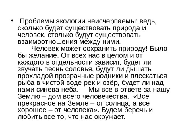  Проблемы экологии неисчерпаемы: ведь, сколько будет существовать природа и человек, столько будут существовать взаимоотношения между ними.         Человек может сохранить природу! Было бы желание. От всех нас в целом и от каждого в отдельности зависит, будет ли звучать песнь соловья, будут ли дышать прохладой прозрачные родники и плескаться рыба в чистой воде рек и озёр, будет ли над нами синева неба.     Мы все в ответе за нашу Землю – дом всего человечества.  «Все прекрасное на Земле – от солнца, а все хорошее – от человека». Будем беречь и любить все то, что нас окружает. 