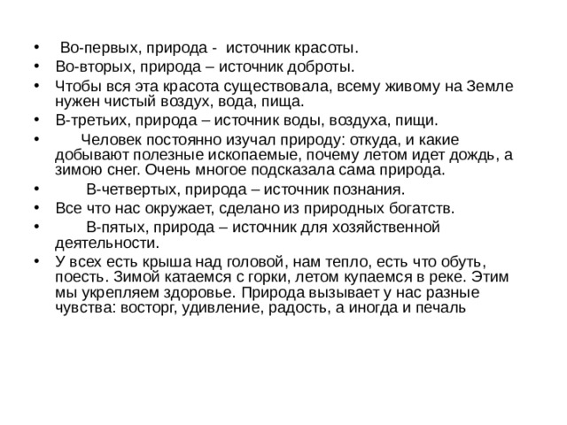  Во-первых, природа -  источник красоты. Во-вторых, природа – источник доброты. Чтобы вся эта красота существовала, всему живому на Земле нужен чистый воздух, вода, пища. В-третьих, природа – источник воды, воздуха, пищи.       Человек постоянно изучал природу: откуда, и какие добывают полезные ископаемые, почему летом идет дождь, а зимою снег. Очень многое подсказала сама природа.         В-четвертых, природа – источник познания. Все что нас окружает, сделано из природных богатств.         В-пятых, природа – источник для хозяйственной деятельности. У всех есть крыша над головой, нам тепло, есть что обуть, поесть. Зимой катаемся с горки, летом купаемся в реке. Этим мы укрепляем здоровье. Природа вызывает у нас разные чувства: восторг, удивление, радость, а иногда и печаль 