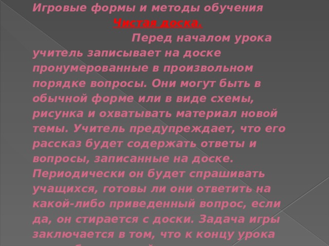 Игровые формы и методы обучения    Чистая доска.  Перед началом урока учитель записывает на доске пронумерованные в произвольном порядке вопросы. Они могут быть в обычной форме или в виде схемы, рисунка и охватывать материал новой темы. Учитель предупреждает, что его рассказ будет содержать ответы и вопросы, записанные на доске. Периодически он будет спрашивать учащихся, готовы ли они ответить на какой-либо приведенный вопрос, если да, он стирается с доски. Задача игры заключается в том, что к концу урока доска была чистой. 