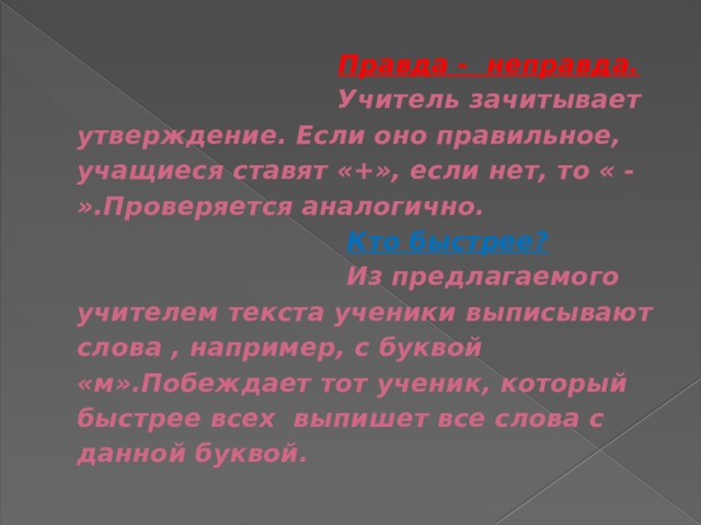  Правда - неправда.  Учитель зачитывает утверждение. Если оно правильное, учащиеся ставят «+», если нет, то « - ».Проверяется аналогично.   Кто быстрее?  Из предлагаемого учителем текста ученики выписывают слова , например, с буквой «м».Побеждает тот ученик, который быстрее всех выпишет все слова с данной буквой. 