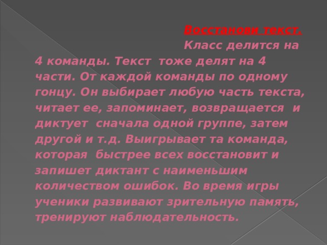  Восстанови текст.  Класс делится на 4 команды. Текст тоже делят на 4 части. От каждой команды по одному гонцу. Он выбирает любую часть текста, читает ее, запоминает, возвращается и диктует сначала одной группе, затем другой и т.д. Выигрывает та команда, которая быстрее всех восстановит и запишет диктант с наименьшим количеством ошибок. Во время игры ученики развивают зрительную память, тренируют наблюдательность. 