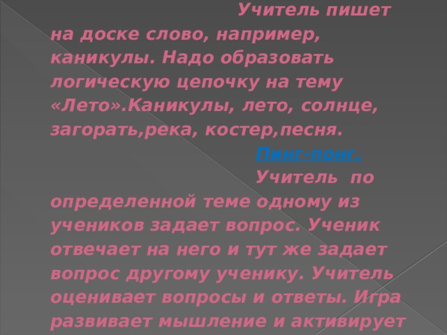  Цепочка.  Учитель пишет на доске слово, например, каникулы. Надо образовать логическую цепочку на тему «Лето».Каникулы, лето, солнце, загорать,река, костер,песня.    Пинг-понг.  Учитель по определенной теме одному из учеников задает вопрос. Ученик отвечает на него и тут же задает вопрос другому ученику. Учитель оценивает вопросы и ответы. Игра развивает мышление и активирует внимание учеников. 