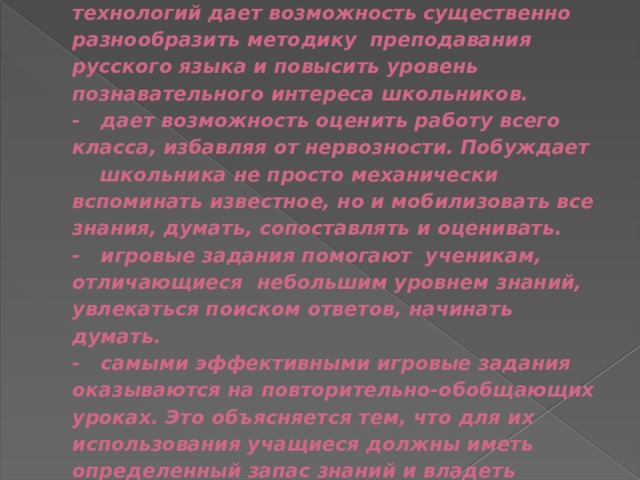  Выводы: - использование игровых технологий дает возможность существенно разнообразить методику преподавания русского языка и повысить уровень познавательного интереса школьников.  - дает возможность оценить работу всего класса, избавляя от нервозности. Побуждает школьника не просто механически вспоминать известное, но и мобилизовать все знания, думать, сопоставлять и оценивать.  - игровые задания помогают ученикам, отличающиеся небольшим уровнем знаний, увлекаться поиском ответов, начинать думать.  - самыми эффективными игровые задания оказываются на повторительно-обобщающих уроках. Это объясняется тем, что для их использования учащиеся должны иметь определенный запас знаний и владеть определенными умениями и навыками.      