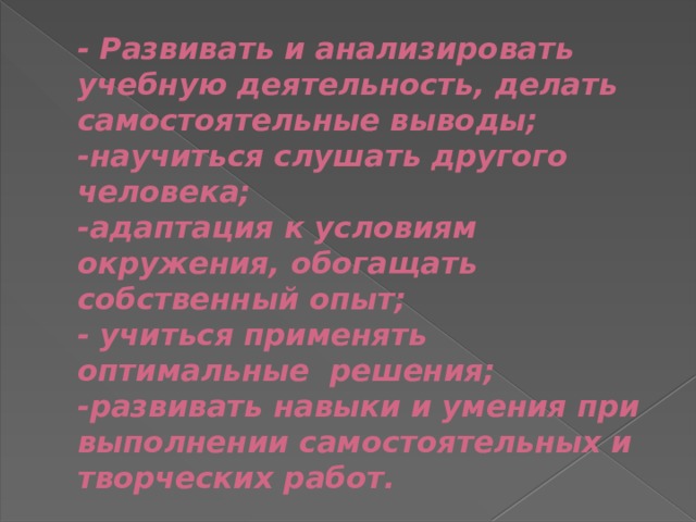 - Развивать и анализировать учебную деятельность, делать самостоятельные выводы;  -научиться слушать другого человека;  -адаптация к условиям окружения, обогащать собственный опыт;  - учиться применять оптимальные решения;  -развивать навыки и умения при выполнении самостоятельных и творческих работ. 