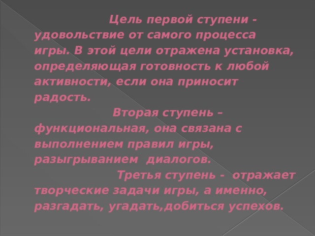  Цель первой ступени - удовольствие от самого процесса игры. В этой цели отражена установка, определяющая готовность к любой активности, если она приносит радость.  Вторая ступень – функциональная, она связана с выполнением правил игры, разыгрыванием диалогов.  Третья ступень - отражает творческие задачи игры, а именно, разгадать, угадать,добиться успехов. 