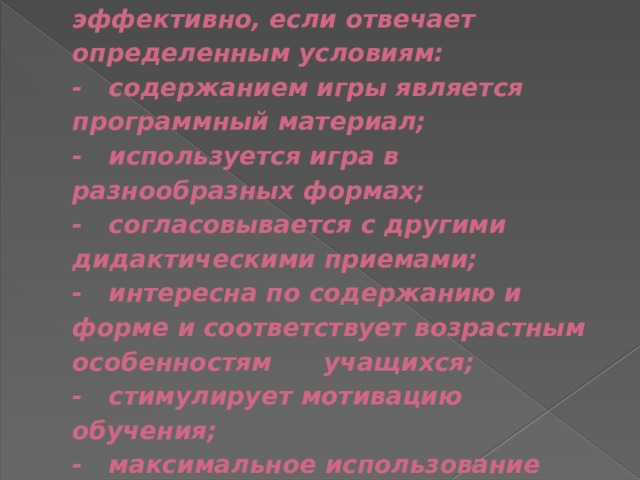  Свои функции игра выполняет эффективно, если отвечает определенным условиям:  - содержанием игры является программный материал;  - используется игра в разнообразных формах;  - согласовывается с другими дидактическими приемами;  - интересна по содержанию и форме и соответствует возрастным особенностям учащихся;  - стимулирует мотивацию обучения;  - максимальное использование необходимого материала. 