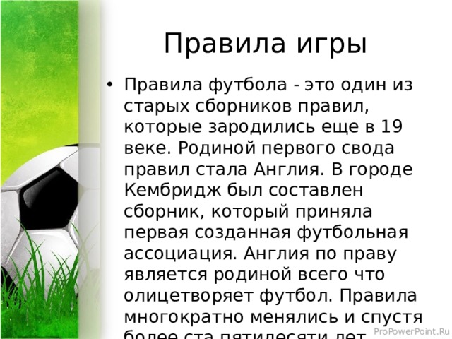 Правила игры Правила футбола - это один из старых сборников правил, которые зародились еще в 19 веке. Родиной первого свода правил стала Англия. В городе Кембридж был составлен сборник, который приняла первая созданная футбольная ассоциация. Англия по праву является родиной всего что олицетворяет футбол. Правила многократно менялись и спустя более ста пятидесяти лет приняли свое очертание в современном виде. 