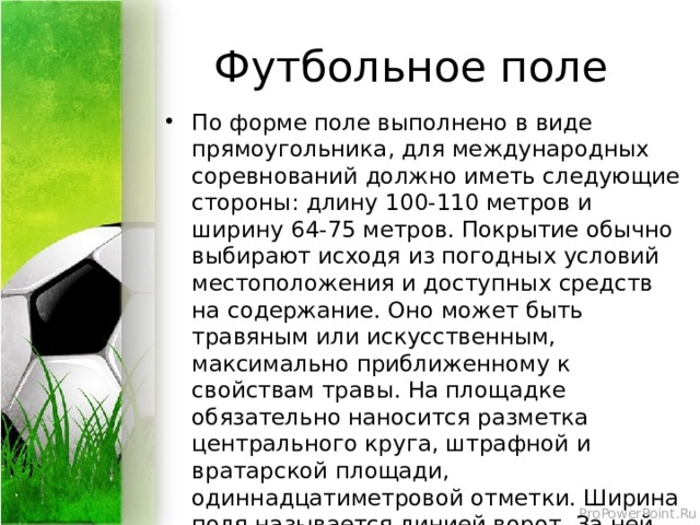 Футбольное поле По форме поле выполнено в виде прямоугольника, для международных соревнований должно иметь следующие стороны: длину 100-110 метров и ширину 64-75 метров. Покрытие обычно выбирают исходя из погодных условий местоположения и доступных средств на содержание. Оно может быть травяным или искусственным, максимально приближенному к свойствам травы. На площадке обязательно наносится разметка центрального круга, штрафной и вратарской площади, одиннадцатиметровой отметки. Ширина поля называется линией ворот. За ней посередине этой линии располагаются сами ворота. По углам поля устанавливаются угловые флажки. 