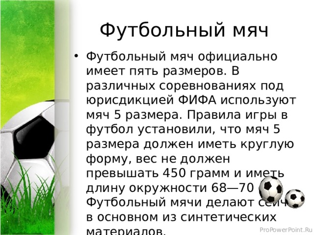 Футбольный мяч Футбольный мяч официально имеет пять размеров. В различных соревнованиях под юрисдикцией ФИФА используют мяч 5 размера. Правила игры в футбол установили, что мяч 5 размера должен иметь круглую форму, вес не должен превышать 450 грамм и иметь длину окружности 68—70 см. Футбольный мячи делают сейчас в основном из синтетических материалов. 