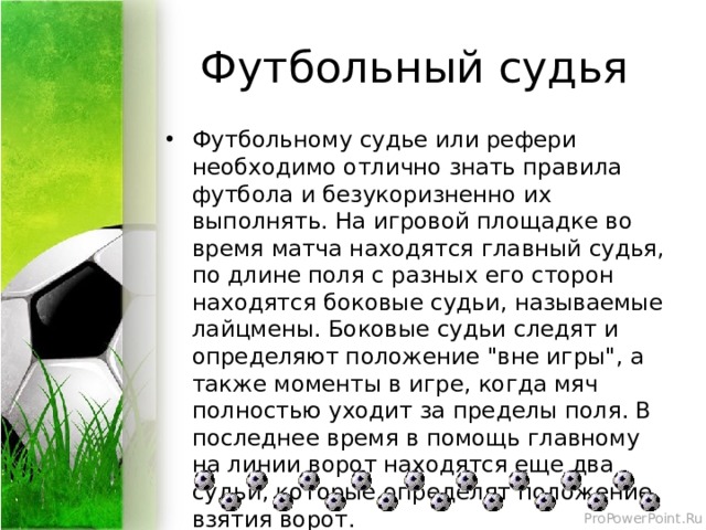 Футбольный судья Футбольному судье или рефери необходимо отлично знать правила футбола и безукоризненно их выполнять. На игровой площадке во время матча находятся главный судья, по длине поля с разных его сторон находятся боковые судьи, называемые лайцмены. Боковые судьи следят и определяют положение 