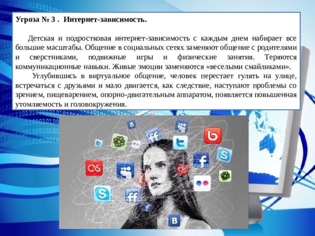 Угроза № 3 . Интернет-зависимость.   Детская и подростковая интернет-зависимость с каждым днем набирает все большие масштабы. Общение в социальных сетях заменяют общение с родителями и сверстниками, подвижные игры и физические занятия. Теряются коммуникационные навыки. Живые эмоции заменяются «веселыми смайликами».  Углубившись в виртуальное общение, человек перестает гулять на улице, встречаться с друзьями и мало двигается, как следствие, наступают проблемы со зрением, пищеварением, опорно-двигательным аппаратом, появляется повышенная утомляемость и головокружения. 