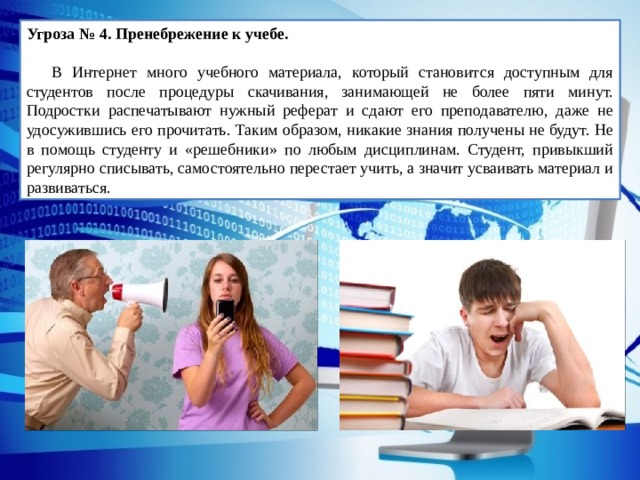 Угроза № 4. Пренебрежение к учебе.   В Интернет много учебного материала, который становится доступным для студентов после процедуры скачивания, занимающей не более пяти минут. Подростки распечатывают нужный реферат и сдают его преподавателю, даже не удосужившись его прочитать. Таким образом, никакие знания получены не будут. Не в помощь студенту и «решебники» по любым дисциплинам. Студент, привыкший регулярно списывать, самостоятельно перестает учить, а значит усваивать материал и развиваться. 
