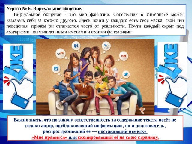 Угроза № 6. Виртуальное общение.   Виртуальное общение - это мир фантазий. Собеседник в Интернете может выдавать себя за кого-то другого. Здесь почти у каждого есть своя маска, свой тип поведения, причем он отличается часто от реальности. Почти каждый скрыт под аватарками, вымышленными именами и своими фантазиями. Важно знать, что по закону ответственность за содержание текста несёт не только автор, опубликовавший информацию, но и пользователь, распространивший её — поставивший отметку «Мне нравится» или скопировавший её на свою страницу. 