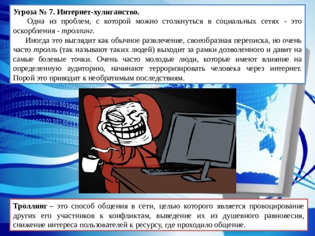 Угроза № 7. Интернет-хулиганство.   Одна из проблем, с которой можно столкнуться в социальных сетях - это оскорбления - троллинг.  Иногда это выглядит как обычное развлечение, своеобразная переписка, но очень часто тролль (так называют таких людей) выходит за рамки дозволенного и давит на самые болевые точки. Очень часто молодые люди, которые имеют влияние на определенную аудиторию, начинают терроризировать человека через интернет. Порой это приводит к необратимым последствиям. Троллинг  – это способ общения в сети, целью которого является провоцирование других его участников к конфликтам, выведение их из душевного равновесия, снижение интереса пользователей к ресурсу, где проходило общение. 