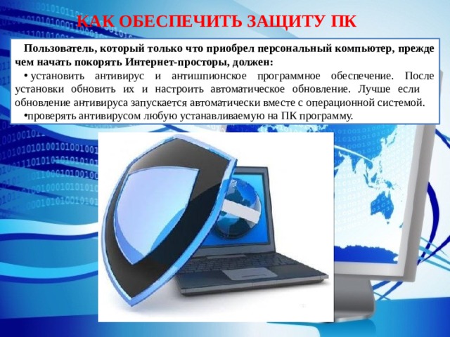 КАК ОБЕСПЕЧИТЬ ЗАЩИТУ ПК Пользователь, который только что приобрел персональный компьютер, прежде чем начать покорять Интернет-просторы, должен:   установить антивирус и антишпионское программное обеспечение. После установки обновить их и настроить автоматическое обновление. Лучше если обновление антивируса запускается автоматически вместе с операционной системой. проверять антивирусом любую устанавливаемую на ПК программу. 