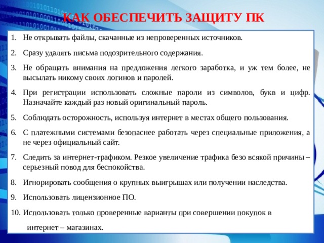 КАК ОБЕСПЕЧИТЬ ЗАЩИТУ ПК Не открывать файлы, скачанные из непроверенных источников. Сразу удалять письма подозрительного содержания. Не обращать внимания на предложения легкого заработка, и уж тем более, не высылать никому своих логинов и паролей. При регистрации использовать сложные пароли из символов, букв и цифр. Назначайте каждый раз новый оригинальный пароль. Соблюдать осторожность, используя интернет в местах общего пользования. С платежными системами безопаснее работать через специальные приложения, а не через официальный сайт. Следить за интернет-трафиком. Резкое увеличение трафика безо всякой причины – серьезный повод для беспокойства. Игнорировать сообщения о крупных выигрышах или получении наследства. Использовать лицензионное ПО. Использовать только проверенные варианты при совершении покупок в интернет – магазинах. 