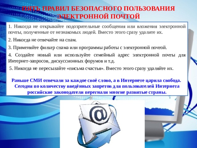 ПЯТЬ ПРАВИЛ БЕЗОПАСНОГО ПОЛЬЗОВАНИЯ ЭЛЕКТРОННОЙ ПОЧТОЙ 1. Никогда не открывайте подозрительные сообщения или вложения электронной почты, полученные от незнакомых людей. Вместо этого сразу удалите их. 2. Никогда не отвечайте на спам. 3. Применяйте фильтр спама или программы работы с электронной почтой. 4. Создайте новый или используйте семейный адрес электронной почты для Интернет-запросов, дискуссионных форумов и т.д.  5. Никогда не пересылайте «письма счастья». Вместо этого сразу удаляйте их. Раньше СМИ отвечали за каждое своё слово, а в Интернете царила свобода. Сегодня по количеству введённых запретов для пользователей Интернета российские законодатели перегнали многие развитые страны. 