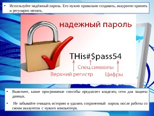Используйте надёжный пароль. Его нужно правильно создавать, аккуратно хранить и регулярно менять. Выясните, какие программные способы предлагает владелец сети для защиты данных.  Не забывайте очищать историю и удалять сохраненный пароль после работы со своим аккаунтом с чужого компьютера. 