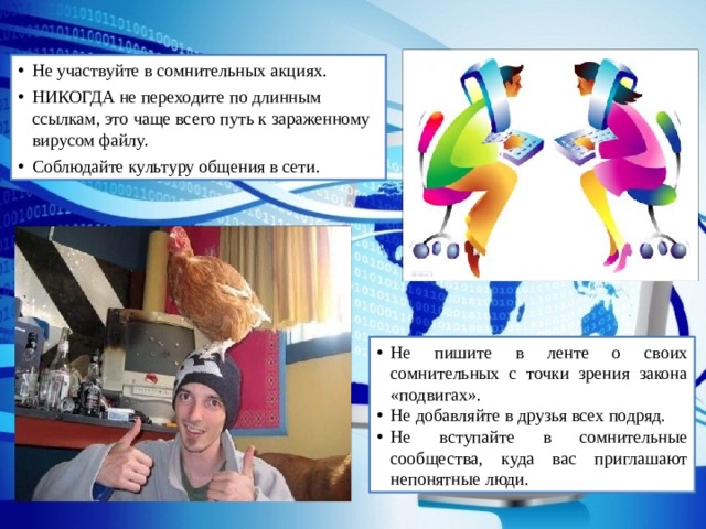 Не участвуйте в сомнительных акциях. НИКОГДА не переходите по длинным ссылкам, это чаще всего путь к зараженному вирусом файлу. Соблюдайте культуру общения в сети. Не пишите в ленте о своих сомнительных с точки зрения закона «подвигах». Не добавляйте в друзья всех подряд. Не вступайте в сомнительные сообщества, куда вас приглашают непонятные люди. 