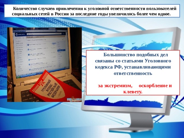 Количество случаев привлечения к уголовной ответственности пользователей социальных сетей в России за последние годы увеличилось более чем вдвое.  Большинство подобных дел связаны со статьями Уголовного кодекса РФ, устанавливающими ответственность  за экстремизм, оскорбление и  клевету. 