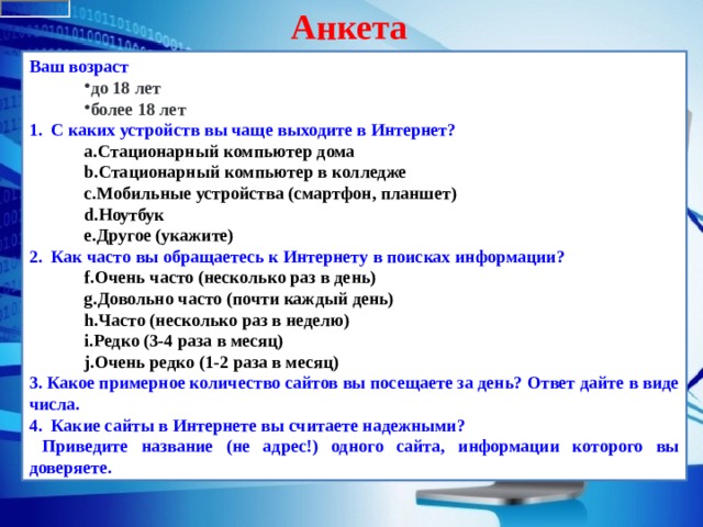 Анкета Ваш возраст  до 18 лет более 18 лет до 18 лет более 18 лет 1.   С каких устройств вы чаще выходите в Интернет? Стационарный компьютер дома Стационарный компьютер в колледже Мобильные устройства (смартфон, планшет) Ноутбук Другое (укажите) Стационарный компьютер дома Стационарный компьютер в колледже Мобильные устройства (смартфон, планшет) Ноутбук Другое (укажите) 2.   Как часто вы обращаетесь к Интернету в поисках информации? Очень часто (несколько раз в день) Довольно часто (почти каждый день) Часто (несколько раз в неделю) Редко (3-4 раза в месяц) Очень редко (1-2 раза в месяц) Очень часто (несколько раз в день) Довольно часто (почти каждый день) Часто (несколько раз в неделю) Редко (3-4 раза в месяц) Очень редко (1-2 раза в месяц) 3. Какое примерное количество сайтов вы посещаете за день? Ответ дайте в виде числа. 4. Какие сайты в Интернете вы считаете надежными?  Приведите название (не адрес!) одного сайта, информации которого вы доверяете. 
