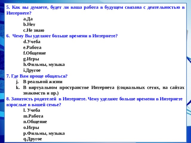 5. Как вы думаете, будет ли ваша работа в будущем связана с деятельностью в Интернете? Да Нет Не знаю Да Нет Не знаю 6.   Чему Вы уделяют больше времени в Интернете? Учеба Работа Общение Игры Фильмы, музыка Другое Учеба Работа Общение Игры Фильмы, музыка Другое 7. Где Вам проще общаться? В реальной жизни В виртуальном пространстве Интернета (социальных сетях, на сайтах знакомств и пр.) В реальной жизни В виртуальном пространстве Интернета (социальных сетях, на сайтах знакомств и пр.) 8. Занятость родителей в Интернете. Чему уделяют больше времени в Интернете взрослые в вашей семье?  Учеба Работа Общение Игры Фильмы, музыка Другое  Учеба Работа Общение Игры Фильмы, музыка Другое 