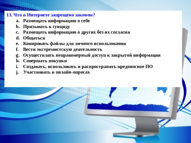 13. Что в Интернете запрещено законом? Размещать информацию о себе Призывать к суициду Размещать информацию о других без их согласия Общаться Копировать файлы для личного использования Вести экстремистскую деятельность Осуществлять неправомерный доступ к закрытой информации Совершать покупки Создавать, использовать и распространять вредоносное ПО Участвовать в онлайн-опросах Размещать информацию о себе Призывать к суициду Размещать информацию о других без их согласия Общаться Копировать файлы для личного использования Вести экстремистскую деятельность Осуществлять неправомерный доступ к закрытой информации Совершать покупки Создавать, использовать и распространять вредоносное ПО Участвовать в онлайн-опросах  