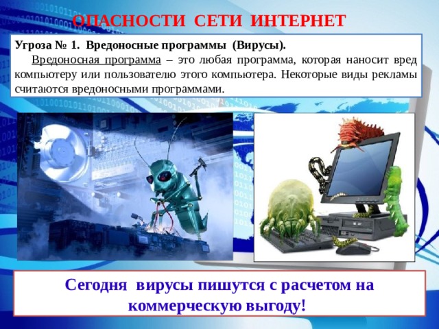 ОПАСНОСТИ СЕТИ ИНТЕРНЕТ Угроза № 1. Вредоносные программы (Вирусы).   Вредоносная программа – это любая программа, которая наносит вред компьютеру или пользователю этого компьютера. Некоторые виды рекламы считаются вредоносными программами. Сегодня вирусы пишутся с расчетом на коммерческую выгоду!  