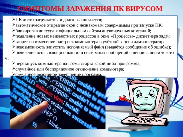 СИМПТОМЫ ЗАРАЖЕНИЯ ПК ВИРУСОМ ПК долго загружается и долго выключается; автоматическое открытие окон с незнакомым содержимым при запуске ПК; блокировка доступа к официальным сайтам антивирусных компаний; появление новых неизвестных процессов в окне «Процессы» диспетчера задач; запрет на изменение настроек компьютера в учётной записи администратора; невозможность запустить исполняемый файл (выдаётся сообщение об ошибке); появление всплывающих окон или системных сообщений с непривычным текстом; перезапуск компьютера во время старта какой-либо программы; случайное или беспорядочное отключение компьютера; случайное аварийное завершение программ. 