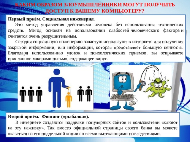 КАКИМ ОБРАЗОМ ЗЛОУМЫШЛЕННИКИ МОГУТ ПОЛУЧИТЬ ДОСТУП К ВАШЕМУ КОМПЬЮТЕРУ? Первый приём . Социальная   инженерия . Это метод управления действиями человека без использования технических средств. Метод основан на использовании слабостей человеческого фактора и считается очень разрушительным.  Сегодня социальную инженерию зачастую используют в интернете для получения закрытой информации, или информации, которая представляет большую ценность. Благодаря использованию уловок и психологических приемов, вы открываете присланное хакерами письмо, содержащее вирус. Второй приём. Фишинг («рыбалка»). В интернете создаются подделки популярных сайтов и пользователи «клюют на эту наживку». Так вместо официальной страницы своего банка вы можете оказаться на его поддельной копии со всеми вытекающими последствиями. 