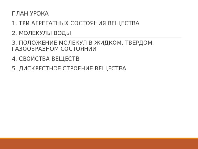 ПЛАН УРОКА 1. ТРИ АГРЕГАТНЫХ СОСТОЯНИЯ ВЕЩЕСТВА 2. МОЛЕКУЛЫ ВОДЫ 3. ПОЛОЖЕНИЕ МОЛЕКУЛ В ЖИДКОМ, ТВЕРДОМ, ГАЗООБРАЗНОМ СОСТОЯНИИ 4. СВОЙСТВА ВЕЩЕСТВ 5. ДИСКРЕСТНОЕ СТРОЕНИЕ ВЕЩЕСТВА 