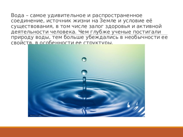 Вода – самое удивительное и распространенное соединение, источник жизни на Земле и условие её существования, в том числе залог здоровья и активной деятельности человека. Чем глубже ученые постигали природу воды, тем больше убеждались в необычности ее свойств, в особенности ее структуры. 