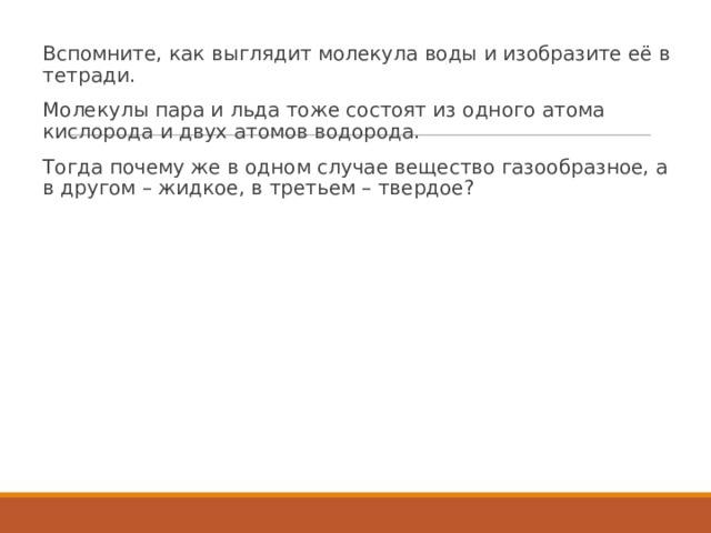 Вспомните, как выглядит молекула воды и изобразите её в тетради. Молекулы пара и льда тоже состоят из одного атома кислорода и двух атомов водорода. Тогда почему же в одном случае вещество газообразное, а в другом – жидкое, в третьем – твердое? 