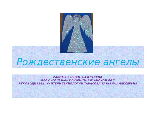 Рождественские ангелы Работы учениц 5-8 классов  МБОУ «СОШ №4» г.Скопина Рязанской обл.  Руководитель: учитель технологии Тарасова Татьяна Алексеевна    