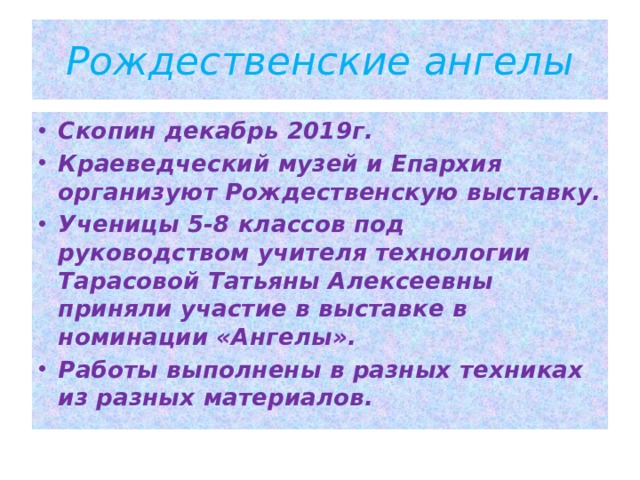 Рождественские ангелы Скопин декабрь 2019г. Краеведческий музей и Епархия организуют Рождественскую выставку. Ученицы 5-8 классов под руководством учителя технологии Тарасовой Татьяны Алексеевны приняли участие в выставке в номинации «Ангелы». Работы выполнены в разных техниках из разных материалов. 