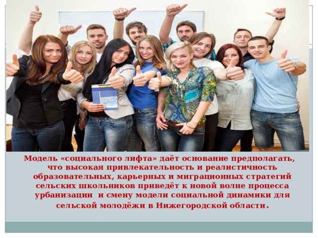  Модель «социального лифта» даёт основание предполагать, что высокая привлекательность и реалистичность образовательных, карьерных и миграционных стратегий сельских школьников приведёт к новой волне процесса урбанизации и смену модели социальной динамики для сельской молодёжи в Нижегородской области . 