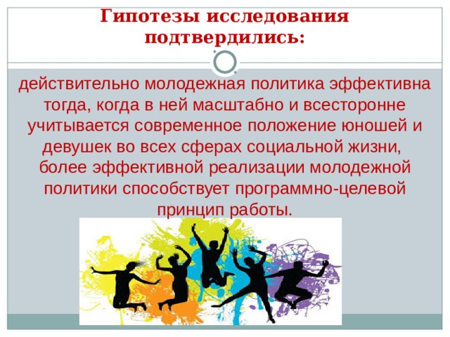 Гипотезы исследования подтвердились: действительно молодежная политика эффективна тогда, когда в ней масштабно и всесторонне учитывается современное положение юношей и девушек во всех сферах социальной жизни, более эффективной реализации молодежной политики способствует программно-целевой принцип работы. 