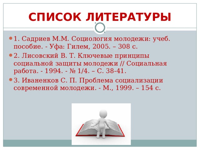 СПИСОК ЛИТЕРАТУРЫ 1. Садриев М.М. Социология молодежи: учеб. пособие. - Уфа: Гилем, 2005. – 308 с. 2. Лисовский В. Т. Ключевые принципы социальной защиты молодежи // Социальная работа. - 1994. - № 1/4. – С. 38-41. 3. Иваненков С. П. Проблема социализации современной молодежи. - М., 1999. – 154 с. 