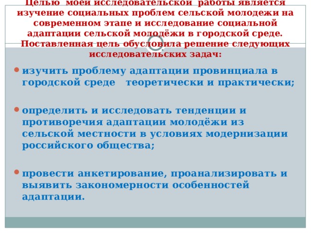 Целью моей исследовательской работы является изучение социальных проблем сельской молодежи на современном этапе и исследование социальной адаптации сельской молодёжи в городской среде. Поставленная цель обусловила решение следующих исследовательских задач: изучить проблему адаптации провинциала в городской среде теоретически и практически;  определить и исследовать тенденции и противоречия адаптации молодёжи из сельской местности в условиях модернизации российского общества;  провести анкетирование, проанализировать и выявить закономерности особенностей адаптации. 