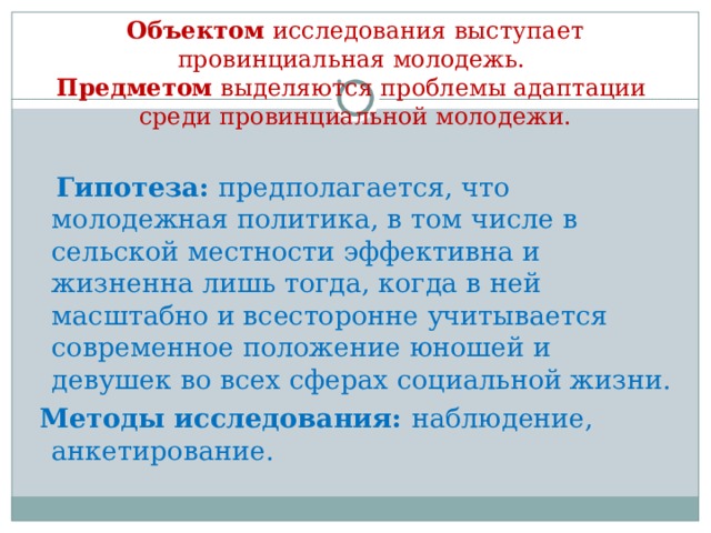  Объектом исследования выступает провинциальная молодежь.  Предметом выделяются проблемы адаптации среди провинциальной молодежи.  Гипотеза:  предполагается, что молодежная политика, в том числе в сельской местности эффективна и жизненна лишь тогда, когда в ней масштабно и всесторонне учитывается современное положение юношей и девушек во всех сферах социальной жизни.  Методы исследования:  наблюдение, анкетирование. 