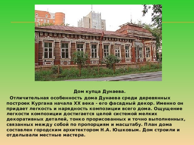  Дом купца Дунаева.  Отличительная особенность дома Дунаева среди деревянных построек Кургана начала ХХ века - его фасадный декор. Именно он придает легкость и нарядность композиции всего дома. Ощущение легкости композиции достигается целой системой мелких декоративных деталей, тонко прорисованных и точно выполненных, связанных между собой по пропорциям и масштабу. План дома составлен городским архитектором Н.А. Юшковым. Дом строили и отделывали местные мастера.   