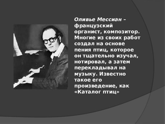 Оливье Мессиан – французский органист, композитор. Многие из своих работ создал на основе пения птиц, которое он тщательно изучал, нотировал, а затем перекладывал на музыку. Известно такое его произведение, как «Каталог птиц» 