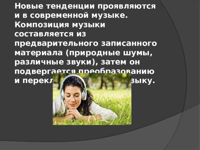 Новые тенденции проявляются и в современной музыке. Композиция музыки составляется из предварительного записанного материала (природные шумы, различные звуки), затем он подвергается преобразованию и перекладывается на музыку.  