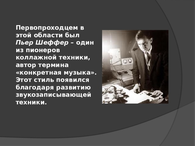 Первопроходцем в этой области был Пьер Шеффер – один из пионеров коллажной техники,  автор термина  «конкретная музыка».  Этот стиль появился благодаря развитию звукозаписывающей техники. 